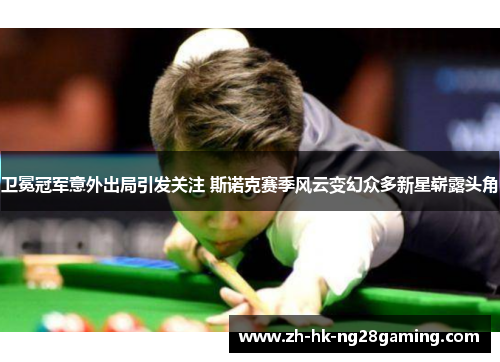 卫冕冠军意外出局引发关注 斯诺克赛季风云变幻众多新星崭露头角