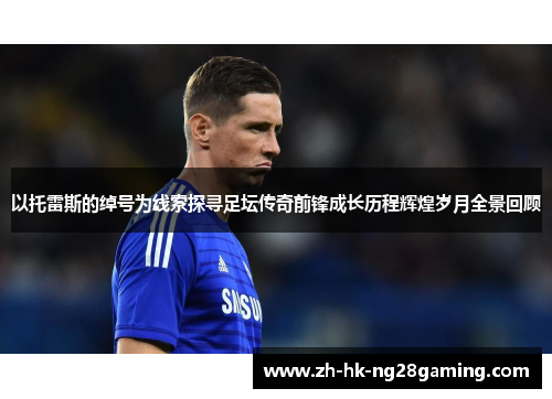 以托雷斯的绰号为线索探寻足坛传奇前锋成长历程辉煌岁月全景回顾