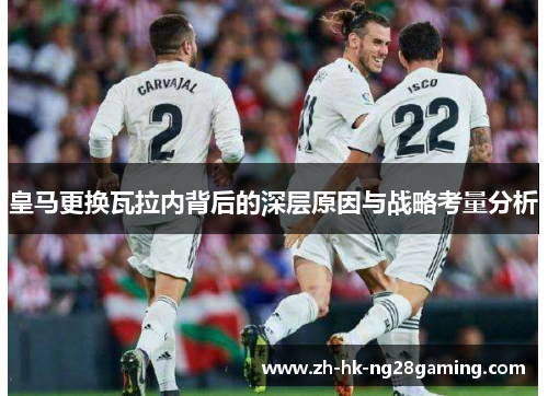 皇马更换瓦拉内背后的深层原因与战略考量分析