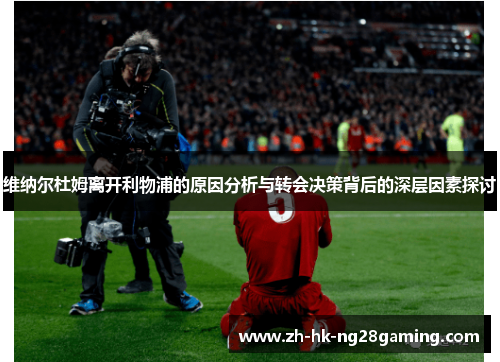 维纳尔杜姆离开利物浦的原因分析与转会决策背后的深层因素探讨