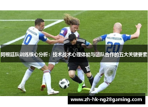 阿根廷队训练核心分析：技术战术心理体能与团队合作的五大关键要素