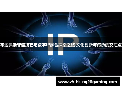 布达佩斯非遗技艺与数字IP融合探索之旅 文化创新与传承的交汇点