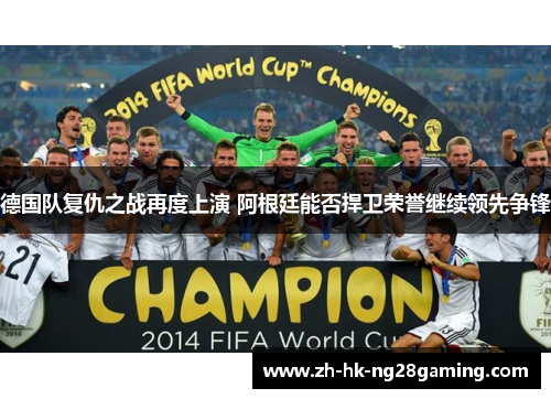 德国队复仇之战再度上演 阿根廷能否捍卫荣誉继续领先争锋
