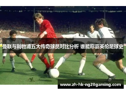 曼联与利物浦五大传奇球员对比分析 谁能称霸英伦足球史