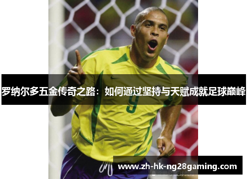 罗纳尔多五金传奇之路:如何通过坚持与天赋成就足球巅峰 罗纳尔多五金传奇之路:如何通过坚持与天赋成就足球巅峰