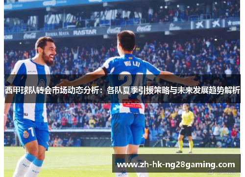 西甲球队转会市场动态分析：各队夏季引援策略与未来发展趋势解析
