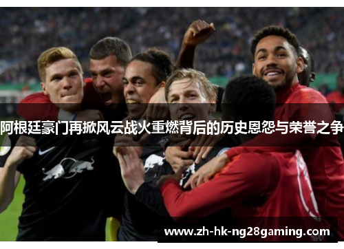 阿根廷豪门再掀风云战火重燃背后的历史恩怨与荣誉之争