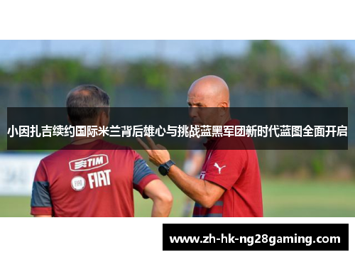 小因扎吉续约国际米兰背后雄心与挑战蓝黑军团新时代蓝图全面开启 小因扎吉续约国际米兰背后雄心与挑战蓝黑军团新时代蓝图全面开启