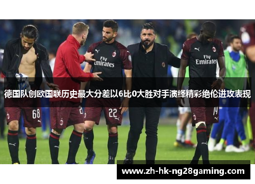 德国队创欧国联历史最大分差以6比0大胜对手演绎精彩绝伦进攻表现